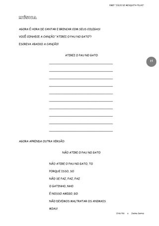 EMEF “JÚLIO DE MESQUITA FILHO”

MÚSICA
AGORA É HORA DE CANTAR E BRINCAR COM SEUS COLEGAS!
VOCÊ CONHECE A CANÇÃO “ATIREI O PAU NO GATO”?
ESCREVA ABAIXO A CANÇÃO!

ATIREI O PAU NO GATO

15

______________________________________
______________________________________
______________________________________
______________________________________
______________________________________
______________________________________
______________________________________
______________________________________
______________________________________
______________________________________

AGORA APRENDA OUTRA VERSÃO:

NÃO ATIRE O PAU NO GATO

NÃO ATIRE O PAU NO GATO, TO
PORQUE ISSO, SO
NÃO SE FAZ, FAZ, FAZ
O GATINHO, NHO
É NOSSO AMIGO, GO
NÃO DEVEMOS MALTRATAR OS ANIMAIS
MIAU!
Cirlei Poli

e

Joelma Santos

 