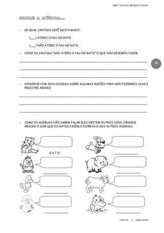 EMEF “JÚLIO DE MESQUITA FILHO”

SOBRE A MÚSICA...
o

DE QUAL CANTIGA VOCÊ GOSTA MAIS?
(___) ATIREI O PAU NO GATO
(___) NÃO ATIREI O PAU NO GATO

o

COPIE DA CANTIGA “NÃO ATIREI O PAU NO GATO” O QUE NÃO DEVEMOS FAZER.

__________________________________________________________________________
__________________________________________________________________________
__________________________________________________________________________
o

CONVERSE COM SEUS COLEGAS SOBRE ALGUMAS RAZÕES PARA NÃO FAZERMOS ISSO E
REGISTRE ABAIXO.

__________________________________________________________________________
__________________________________________________________________________
__________________________________________________________________________

o

COMO OS ANIMAIS NÃO SABEM FALAR ELES EMITEM OUTROS SONS. OBSERVE
ABAIXO O SOM QUE OS GATOS FAZEM E ESCREVA O DOS OUTROS ANIMAIS.

GATO

______________

______________

______________

______________

______________

______________

______________
Cirlei Poli

e

Joelma Santos

16

 