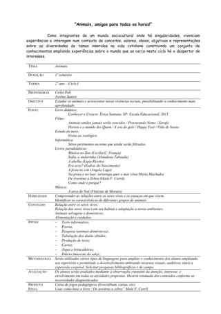 “Animais, amigos para todas as horas!”
Como integrantes de um mundo sociocultural onde há singularidades, vivenciam
experiências e interagem num contexto de conceitos, valores, ideias, objetivos e representações
sobre as diversidades de temas inseridos na vida cotidiana construindo um conjunto de
conhecimentos ampliando experiências sobre o mundo que as cerca neste ciclo há o despertar de
interesses.
TEMA

Animais

DURAÇÃO

1º semestre

TURMA

2º ano – Ciclo I

PROFESSORAS

Cirlei Poli
Joelma Santos
Estudar os animais e acrescentar novas vivências sociais, possibilitando o conhecimento mais
aprofundado.
Livro didático:
Conhecer e Crescer. Érica Santana. SP: Escala Educacional, 2011.
Filme:
Animais unidos jamais serão vencidos / Procurando Nemo / Zarafa
Horton e o mundo dos Quem / A era do gelo / Happy Feet / Vida de Inseto
Estudo do meio:
Visita ao zoológico
Informática:
Sítios pertinentes ao tema que ainda serão filtrados.
Livros paradidáticos:
Música no Zoo (Cecília C. França)
Sofia, a andorinha (Almudena Taboada)
A abelha (Ligia Ricetto)
Era urso? (Esdras do Nascimento)
A festa no céu (Angela Lago)
Na praia e no luar, tartaruga quer o mar (Ana Maria Machado)
De Avestruz a Zebra (Maiti F. Carril)
Como onde e porquê?
Música:
A arca de Noé (Vinícius de Moraes)
Compreender as relações entre os seres vivos e os espaços em que vivem.
Identificar as características de diferentes grupos de animais.
Relação entre os seres vivos;
Relação dos seres vivos com seu habitat e adaptação a novos ambientes;
Animais selvagens e domésticos;
Alimentação e cuidados;
 Texto informativo;
 Poesia;
 Pesquisa (animais domésticos);
 Tabulação dos dados obtidos;
 Produção de texto;
 Cartaz;
 Jogos e brincadeiras;
 Diário (mascote da sala);
Serão utilizados vários tipos de linguagens para ampliar o conhecimento dos alunos ampliando
seu repertório e permitindo o desenvolvimento utilizando recursos visuais, auditivos, táteis e
expressão corporal. Solicitar pesquisas bibliográficas e de campo.
Os alunos serão avaliados mediante a observação constante da atenção, interesse, e
envolvimento em todas as atividades propostas. Haverá retomada dos conteúdos conforme as
necessidades diagnosticadas.
Caixa de jogos pedagógicos (livro/álbum, cartas, etc).
Usar como base o livro “De avestruz a zebra” Maiti F. Carril

OBJETIVO
FONTE

HABILIDADE
CONTEÚDO

IDEIAS

METODOLOGIA

AVALIAÇÃO

PRODUTO
FINAL

 