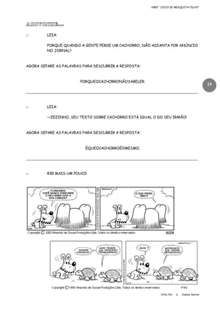 EMEF “JÚLIO DE MESQUITA FILHO”

ADIVINHE...
o

LEIA:
PORQUE QUANDO A GENTE PERDE UM CACHORRO, NÃO ADIANTA POR ANÚNCIO
NO JORNAL?

AGORA SEPARE AS PALAVRAS PARA DESCUBRIR A RESPOSTA:

PORQUEOCACHORRONÃOSABELER.

24

____________________________________________________________________________

o

LEIA:
—ZEZINHO, SEU TEXTO SOBRE CACHORRO ESTÁ IGUAL O DO SEU IRMÃO!

AGORA SEPARE AS PALAVRAS PARA DESCUBRIR A RESPOSTA:

ÉQUEOCACHORROÉOMESMO.

____________________________________________________________________________

o

RIR MAIS UM POUCO:

Cirlei Poli

e

Joelma Santos

 