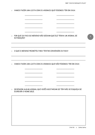 EMEF “JÚLIO DE MESQUITA FILHO”

o

VAMOS FAZER UMA LISTA COM OS ANIMAIS QUE PODEMOS TER EM CASA:

__________________
__________________

__________________

__________________

__________________

__________________

__________________

__________________
o

__________________

__________________

POR QUE OS PAIS DO MENINO NÃO DEIXAM QUE ELE TENHA UM ANIMAL DE
ESTIMAÇÃO?

2

____________________________________________________________________________
____________________________________________________________________________
o

O QUE O MENINO PROMETEU PARA TENTAR CONVENCER OS PAIS?

____________________________________________________________________________
____________________________________________________________________________
o

VAMOS FAZER UMA LISTA COM OS ANIMAIS QUE NÃO PODEMOS TER EM CASA:

__________________
__________________

__________________

__________________

__________________

__________________

__________________

__________________
o

__________________

__________________

DESENHEM ALGUM ANIMAL QUE VOCÊS GOSTARIAM DE TER! NÃO SE ESQUEÇA DE
ESCREVER O NOME DELE.

Cirlei Poli

e

Joelma Santos

 