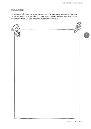 EMEF “JÚLIO DE MESQUITA FILHO”

COLAGEM
OS ANIMAIS SÃO SERES VIVOS E FAZEM PARTE DA NATUREZA. ALGUNS PODEM SER
CRIADOS EM CASA PORQUE NÃO COLOCAM NOSSA VIDA EM RISCO. RECORTE E COLE
FIGURAS DE ANIMAIS QUE PODEMOS TER EM NOSSA CASA!

3

Cirlei Poli

e

Joelma Santos

 