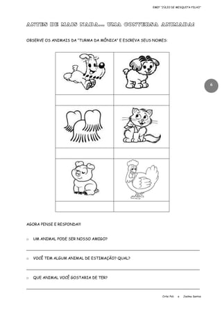 EMEF “JÚLIO DE MESQUITA FILHO”

ANTES DE MAIS NADA... UMA CONVERSA ANIMADA!
OBSERVE OS ANIMAIS DA “TURMA DA MÔNICA” E ESCREVA SEUS NOMES:

6

AGORA PENSE E RESPONDA!!!

o

UM ANIMAL PODE SER NOSSO AMIGO?

____________________________________________________________________________
o

VOCÊ TEM ALGUM ANIMAL DE ESTIMAÇÃO? QUAL?

____________________________________________________________________________
o

QUE ANIMAL VOCÊ GOSTARIA DE TER?

____________________________________________________________________________
Cirlei Poli

e

Joelma Santos

 