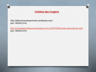 http://defensoresdosanimais.wordpress.com/
(em 18/04/2.014)
http://coisasdeprofessoras.blogspot.com.br/2010/08/bordas-decorativas.html
(em 18/04/2.014)
Créditos das imagens