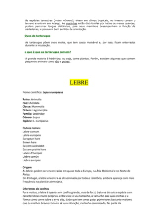 As espécies terrestres (maior número), vivem em climas tropicais, no inverno cavam o
terreno e entram em letargo. As marinhas estão distribuídas por todos os mares quentes,
podem percorrer longas distâncias, pois seus membros desempenham a função de
nadadeiras, e possuem bom sentido de orientação.
Ovos de tartarugas
As tartarugas põem ovos moles, que tem casca maleável e, por isso, ficam enterrados
durante a incubação.
o que é que as tartarugas comem?
A grande maioria é herbívora, ou seja, come plantas. Porém, existem algumas que comem
pequenos animais como rãs e peixes.
LEBRE
Nome científico: Lepus europaeus
Reino: Animalia
Filo: Chordata
Classe: Mammalia
Ordem: Lagomorpha
Família: Leporidae
Género: Lepus
Espécie: L. europaeus
Outros nomes:
Lebre-comum
Lebre-europeia
European hare
Brown hare
Eastern Jackrabbit
Eastern prairie hare
Lièvre d'EuropeL
Liebre común
Liebre europea
Origem
As lebres podem ser encontradas em quase toda a Europa, na Ásia Ocidental e no Norte de
África.
Em Portugal, a lebre encontra-se disseminada por todo o território, embora apareça com mais
frequência na planície alentejana.
Diferentes do coelhos
Para muitos, a lebre é apenas um coelho grande, mas de facto trata-se de outra espécie com
características muito próprias, entre elas: o seu tamanho, o tamanho das suas orelhas e a
forma como corre sobre a erva alta, dado que tem umas patas posteriores bastante maiores
que os coelhos bravos comuns. A sua coloração, castanho esverdeado, faz parte da
 