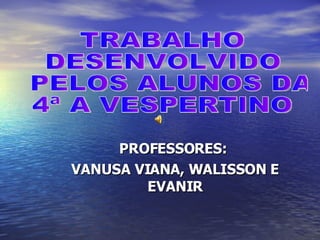 PROFESSORES:  VANUSA VIANA, WALISSON E EVANIR TRABALHO  DESENVOLVIDO PELOS ALUNOS DA  4ª A VESPERTINO 