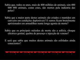 Sabia que, todos os anos, mais de 400 milhões de animais, sim 400 000 000 animais, como estes, são mortos pela indústria das peles? Sabia que a maior parte destes animais são criados e mantidos em cativeiro em condições deploráveis? E outros ficam brutalmente aprisionados em armadilhas numa longa agonia de morte? Sabia que os principais métodos de morte são a asfixia, choque eléctrico genital, quebra de pescoço e injecção de veneno? E será que sabia que muitos destes animais são esfolados ainda conscientes? 