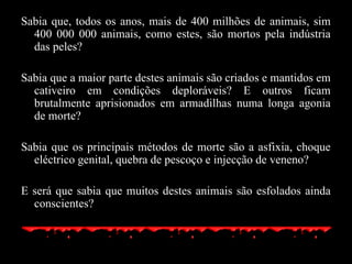 Sabia que, todos os anos, mais de 400 milhões de animais, sim 400 000 000 animais, como estes, são mortos pela indústria das peles? Sabia que a maior parte destes animais são criados e mantidos em cativeiro em condições deploráveis? E outros ficam brutalmente aprisionados em armadilhas numa longa agonia de morte? Sabia que os principais métodos de morte são a asfixia, choque eléctrico genital, quebra de pescoço e injecção de veneno? E será que sabia que muitos destes animais são esfolados ainda conscientes? 