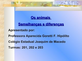 Os animais  Semelhanças e diferenças Apresentado por: Professora Aparecida Goretti F. Hipólito Colégio Estadual Joaquim de Macedo Turmas: 201, 202 e 203 