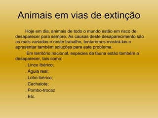 Animais em vias de extinção Hoje em dia, animais de todo o mundo estão em risco de desaparecer para sempre. As causas deste desaparecimento são as mais variadas e neste trabalho, tentaremos mostrá-las e apresentar também soluções para este problema.   Em território nacional, espécies da fauna estão também a desaparecer, tais como: . Lince Ibérico; . Águia real; . Lobo ibérico; . Cachalote; . Pombo-trocaz . Etc. 