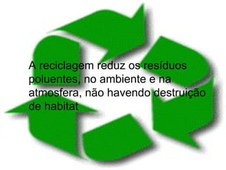 A reciclagem reduz os resíduos poluentes, no ambiente e na atmosfera, não havendo destruição de habitat 