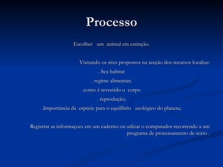 Processo Escolher  um  animal em extinção. Visitando os sites propostos na secção dos recursos localize: . Seu habitat . regime alimentar; .como é revestido o  corpo . reprodução; .Importância da  espécie para o equilíbrio  ecológico do planeta; Registrar as informaçoes em um caderno ou utlizar o computador recorrendo a um programa de processamento de texto . 