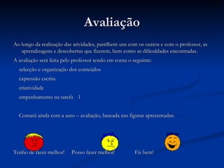 Avaliação Ao longo da realização das atividades, partilhem uns com os outros e com o professor, as aprendizagens e descobertas que fizerem, bem como as dificuldades encontradas. A avaliação será feita pelo professor tendo em conta o seguinte: selecção e organização dos conteúdos expressão escrita criatividade empenhamento na tarefa  l Contará ainda com a auto – avaliação, baseada nas figuras apresentadas: Tenho de fazer melhor!  Posso fazer melhor!  Fiz bem! Não me satisfaz .... Tenho de fazer melhor! Satisfaz-me mas... Posso fazer melhor! Acho que me satisfaz! Fiz bem! 