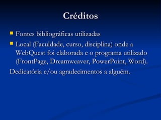 Créditos Fontes bibliográficas utilizadas Local (Faculdade, curso, disciplina) onde a WebQuest foi elaborada e o programa utilizado (FrontPage, Dreamweaver, PowerPoint, Word). Dedicatória e/ou agradecimentos a alguém.  