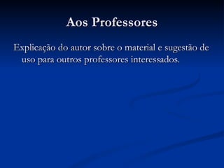 Aos Professores Explicação do autor sobre o material e sugestão de uso para outros professores interessados.  
