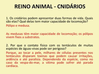 REINO ANIMAL - CNIDÁRIOS
1. Os cnidários podem apresentar duas formas de vida. Quais
são elas? Qual delas tem maior capacidade de locomoção?
Pólipo e medusa.
As medusas têm maior capacidade de locomoção; os pólipos
vivem fixos a substratos.
2. Por que o contato físico com os tentáculos de muitas
espécies de águas-vivas pode ser perigoso?
Porque, ao tocar a pele, milhares de células presentes nos
tentáculos disparam toxinas que podem causar irritações,
ardência e até paralisia. Dependendo da espécie, como no
caso da vespa-do-mar, a vítima pode sofrer até parada
cardíaca.
 