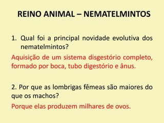 REINO ANIMAL – NEMATELMINTOS
1. Qual foi a principal novidade evolutiva dos
nematelmintos?
Aquisição de um sistema disgestório completo,
formado por boca, tubo digestório e ânus.
2. Por que as lombrigas fêmeas são maiores do
que os machos?
Porque elas produzem milhares de ovos.
 