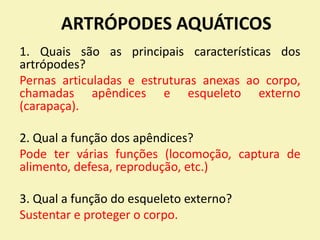 ARTRÓPODES AQUÁTICOS
1. Quais são as principais características dos
artrópodes?
Pernas articuladas e estruturas anexas ao corpo,
chamadas apêndices e esqueleto externo
(carapaça).
2. Qual a função dos apêndices?
Pode ter várias funções (locomoção, captura de
alimento, defesa, reprodução, etc.)
3. Qual a função do esqueleto externo?
Sustentar e proteger o corpo.
 