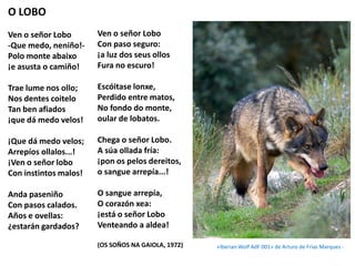 O LOBO
Ven o señor Lobo
-Que medo, neniño!-
Polo monte abaixo
¡e asusta o camiño!
Trae lume nos ollo;
Nos dentes coitelo
Tan ben afiados
¡que dá medo velos!
¡Que dá medo velos;
Arrepíos ollalos...!
¡Ven o señor lobo
Con instintos malos!
Anda paseniño
Con pasos calados.
Años e ovellas:
¿estarán gardados?
Ven o señor Lobo
Con paso seguro:
¡a luz dos seus ollos
Fura no escuro!
Escóitase lonxe,
Perdido entre matos,
No fondo do monte,
oular de lobatos.
Chega o señor Lobo.
A súa ollada fría:
¡pon os pelos dereitos,
o sangue arrepía...!
O sangue arrepía,
O corazón xea:
¡está o señor Lobo
Venteando a aldea!
(OS SOÑOS NA GAIOLA, 1972) «Iberian Wolf AdF 001» de Arturo de Frias Marques -
 