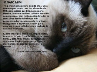 " Fiz era un neno de sete ou oito anos. Vivía
con seus pais nunha casa das aforas da vila.
Unha casa xeitosa que tiña, na súa parte
traseira, un xardín moi ben coidado. Tanto Fiz
coma seus pais eran moi amantes de todos os
seres vivos dende os bichocos máis
pequenos, árbores e plantas ata os animais
máis grandes e as persoas. Sabían que o
amor era a cousa máis fermosa e perfecta de
canto hai no mundo.
...
E, para andar pola casa e tela limpa de ratos,
trouxeron un gato ó que lle puxeron de nome
Mimí. O gato Mimí era moi dado, manso e
agarimoso. Tratábase dun gato precioso e
moi murador ou cazador, que vén ser o
mesmo. (...)
(CONTO: OS BIGOTES DE MIMÍ, 1992)
O GATO MIMÍ
 
