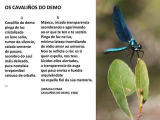 OS CAVALIÑOS DO DEMO
1
Cavaliño do demo
pinga de luz
cristalizada
en lene soño,
rumor do silencio,
calada semente
de paxaro,
asombro do azul
máis delicado,
pura nostalxia
irreprimíbel
salouco de orballo.
…
5
Máxica, irisada transparencia
asombrando e agarimando
ao ar que te ten e te sostén.
Pinga de luz na luz,
mínimo latexo incendiando
de nidio amor ao universo.
Non te reflicte o río: es ti
quen espella, nos teus
lúcidos ollos alertados,
a transparencia da auga
que pasa envisa e fuxidía
arquivándote
no espello fiel da súa memoria.
(ORÁCULO PARA
CAVALIÑOS DO DEMO, 1986)
 