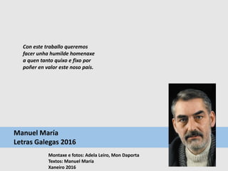 Manuel María
Letras Galegas 2016
Montaxe e fotos: Adela Leiro, Mon Daporta
Textos: Manuel María
Xaneiro 2016
Con este traballo queremos
facer unha humilde homenaxe
a quen tanto quixo e fixo por
poñer en valor este noso país.
 