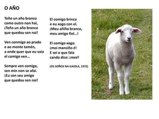 O AÑO
Teño un año branco
como outro non hai,
¡Teño un año branco
que quedou sen nai!
Ven conmigo ao prado
e ao monte tamén,
a onde quer que eu vaia
el comigo ven…
Sempre ven comigo,
sen min non se afai.
¡Eu son seu amigo
que quedou sen nai!
El comigo brinca
e eu xogo con el.
¡Meu añiño branco,
meu amigo fiel…!
El comigo xoga:
¡moi mansiño é!
E sei o que fala
cando dice: ¡meé!
(OS SOÑOS NA GAIOLA, 1972)
 