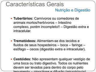 Características Gerais
                             Nutrição e Digestão

  Tuberlários: Carnívoros ou comedores de
  animais mortos/herbívoros – Intestino
  complexo, porém incompleto!! – Digestão extra e
  intracelular.

  Trematódeos: Alimentam-se dos tecidos e
  fluidos de seus hospedeiros – boca – faringe –
  esôfago – cecos (digestão extra e intracelular).

  Cestóides: Não apresentam qualquer vestígio de
  uma boca ou trato digestivo. Todos os nutrientes
  devem ser levados para dentro do corpo pelo
 