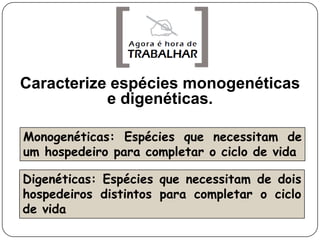 Caracterize espécies monogenéticas
           e digenéticas.

Monogenéticas: Espécies que necessitam de
um hospedeiro para completar o ciclo de vida

Digenéticas: Espécies que necessitam de dois
hospedeiros distintos para completar o ciclo
de vida
 
