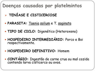 Doenças causadas por platelmintos
 TENÍASE E CISTICERCOSE

 PARASITA: Taenia solium e T. saginata

 TIPO DE CICLO: Digenético (Heteroxeno)

 HOSPEDEIRO INTERMEDIÁRIO: Porco e Boi
  respectivamente.

 HOSPEDEIRO DEFINITIVO: Homem

 CONTÁGIO: Ingestão de carne crua ou mal cozida
  contendo larva cisticerco ou ovos.
 
