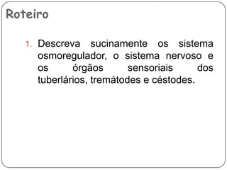 Roteiro

   1. Descreva    sucinamente os sistema
     osmoregulador, o sistema nervoso e
     os      órgãos       sensoriais     dos
     tuberlários, tremátodes e céstodes.
 
