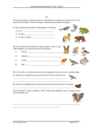 Teste de Ciências da Natureza – 5.º ano – teste B
II
De um modo geral os animais possuem a capacidade de se deslocar no meio em que vivem
através da locomoção. Toma em atenção os animais representados de seguida:
2.1. Dos animais representados indica um que se desloque:
a) no ar _________________________________
b) na água ________________________________
c) no solo e na água ________________________
2.2. Dos animais representados na mesma figura, refere os que
estão adaptados aos seguintes modos de locomoção:
a) marcha ______________________________________
b) reptação _____________________________________
c) corrida ______________________________________
d) salto ________________________________________
2.3. Como sabes os animais possuem diversas adaptações de acordo com a sua locomoção.
a) Indica duas adaptações que um pássaro possui que lhe permita voar.
______________________________________________________________
______________________________________________________________
b) Indica uma adaptação que um pato possui que lhe permita deslocar-se na água.
_________________________________________________________________________
2.4. O morcego é o único mamífero voador. Indica duas adaptações que o morcego possui
que lhe permita voar.
_________________________________________________________________________
___________________________________________________
Prof. Fernanda Lopes Página 2 de 5
cavalo
coelho
borboleta
lagarto
urso
Cobra pato
pássaro
golfinho
Peixe
sapo
 