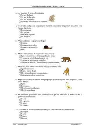 Teste de Ciências da Natureza – 5.º ano – teste B
3. As escamas de uma cobra ajudam:
 No seu disfarce.
 Na sua deslocação.
 Na sua protecção.
 Todas as anteriores estão correctas.
4. Nem todos os tipos de revestimento mantém constante a temperatura do corpo. Esta
função é própria:
 Das escamas.
 Da quitina.
 Dos pêlos e penas.
 Da pele nua.
5. O caracol tem o corpo protegido por:
 Quitina.
 Uma concha bivalve.
 Uma concha univalve.
 Pêlo.
6. O urso é um animal de locomoção lenta porque:
 Tem os membros posteriores dobrados em Z.
 Assenta no solo toda a planta do pé.
 Assenta no solo apenas os dedos.
 Assenta no solo só a última falange, com um casco.
7. O cavalo pode correr velozmente porque assenta no solo:
 Apenas os dedos.
 Toda a planta do pé.
 Só a última falange, com um casco.
 Todos os membros posteriores.
8. O pato desloca-se facilmente na água porque possui nas patas uma adaptação a este
meio. São as:
 Penas.
 Barbatanas.
 Membranas interdigitais.
 Membranas alares.
9. Os membros posteriores mas desenvolvidos que os anteriores e dobrados em Z
permitem a um animal:
 O voo.
 A reptação.
 O salto.
 A corrida.
10. A quilha e os ossos ocos são as adaptações características dos animais que:
 Rastejam.
 Voam.
 Nadam.
 Correm
Prof. Fernanda Lopes Página 4 de 5
 