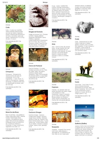 12/12/12                                                              Biologia

                                                                                  Focas Ordem: CARNIVORA                ambiente natural, os elefantes
                                                                                  Família: Phocidae Distribuição e      ocupam uma ampla extensão
                                                                                  Habitat Vivem nas águas costeiras     geográfica e costumam andar
                                                                                  do Atlântico Norte e do Pacífico      léguas em um único dia.
                                                                                  Norte. Aparecem tipicamente em
                                                                                                                        8 de dezembro de 2012 / No
                                                                                  bancos de areia, embora também
                                                                                                                        comments
                                                                                  possam ser encontradas em costas
                                                                                  rochosas. Identificação A pelagem é
                                                                                  cinzenta e
                                                                                  8 de dezembro de 2012 / No
                                                                                  comments

     Animais

     Cutia
                                           Animais
     Cutia A cutia é um mamífero
     roedor da família Dasyproctídae,      Dragão de Komodo
     que vive nas matas e capoeiras,
     saindo à tardinha para alimentar-se   Dragão de Komodo FILO: Chordata
     de frutos e sementes caídos das       CLASSE: Reptilia ORDEM:
                                                                                                                        Animais
     árvores. Apresenta de 1,5 a 2,8 kg    Squamata SUBORDEM: Sauria
     de peso. O corpo é                    FAMÍLIA: Varanidae                                                           Coala
                                           CARACTERÍSTICAS Comprimento:
     8 de dezembro de 2012 / No            até 3,5 m Peso: até 110 kg Cor:        Animais                               Coala Características do coala
     comments                              cinzenta e marrom Tempo de vida:                                             Coala O coala tem a cabeça
                                           50 anos Garras: Cinco garras em        Anta                                  grande, o focinho curto e os olhos
                                           cada pata Guloso e Carnívoro,                                                bem separados. O nariz é grosso e
                                                                                  Anta Anta As antas são animais
                                                                                                                        achatado, e está munido de
                                           8 de dezembro de 2012 / No             fortes. Os pés traseiros têm três
                                                                                                                        grandes narinas em forma de V,
                                           comments                               dedos e os dianteiros têm um
                                                                                                                        com as fossas nasais
                                                                                  adicional, muito reduzido. As antas
                                                                                  possuem uma tromba flexível,          8 de dezembro de 2012 / No
                                                                                  preensil e coberta por pêlos          comments
                                                                                  sensíveis a cheiro e a umidade.
                                                                                  Comem

                                                                                  8 de dezembro de 2012 / No
                                                                                  comments

                                           Animais

                                           Cervo do Pantanal
                                           Cervo do Pantanal É o maior
     Animais
                                           cervídeo da América do Sul. Pesa
     Chinpanzé                             em média 100kg, mas alguns
                                           indivíduos adultos podem
     Chimpanzé Chimpanzé Na                ultrapassar 150kg. Está ameaçado
     natureza existe dois tipos de         de extinção devido a: a caça ilegal;
     chimpanzés. Um é o Pan                a destruição de seu habitat em
     troglodythes , o mais comum. O        decorrência das
                                                                                                                        Animais
     outro é o Pan paniscus, chamado
     de Bonobo. A polêmica ainda esta      8 de dezembro de 2012 / No
                                           comments                                                                     Caxiú
     na classificação do bonobo, será
     ele uma raça                                                                 Animais                               Coxiú Preto Coxiú Preto O coxiú
                                                                                                                        vive em florestas decíduas,
     8 de dezembro de 2012 / No                                                   Capivara                              alimentando-se de frutas, flores,
     comments                                                                                                           folhas e castanhas. Tem de 30 a 60
                                                                                  Capivara As capivaras vivem em
                                                                                                                        cm de comprimento (corpo e
                                                                                  grupos familiares que podem chegar
                                                                                                                        cabeça) e a cauda, até 50 cm.
                                                                                  a 20 indivíduos ou mais.
                                                                                                                        Chega a pesar 3,1 kg.
                                                                                  Geralmente, o grupo é composto
                                                                                  por um macho dominante, várias        8 de dezembro de 2012 / No
                                                                                  fêmeas adultas com filhotes e         comments
                                                                                  outros machos subordinados. Os
                                                                                  machos têm uma grande glândula

                                                                                  8 de dezembro de 2012 / No
                                                                                  comments



     Animais                               Animais

     Boto-Cor-de-Rosa                      Cachorro Vinagre
     Boto Cor-de-Rosa Inia geoffrensis     Cachorro Vinagre Cachorro-
     Classe: Mammalia Ordem: Cetacea       Vinagre Nome popular: Cachorro-
     Família: Platanistidae Nome           vinagre Nome científico: Spheotos
     científico: Inia geoffrensis Nome     venaticus Onde vive: Panamá, Peru,
     vulgar: Boto-cor-de-rosa Categoria:   Brasil Central Quanto pesa: 7 quilos                                         Animais
     Ameaçada Ocorre na América do         Quanto vive: 10 anos Quanto mede:
     Sul, na bacia do Orenoco e            75 cm Habitat: Cerrados e savanas                                            Golfinho (Delfim)
                                                                                  Animais
     Amazonas. O maior comprimento         Filhotes: Quatro a seis, gestação
     registrado é de 2,50m, e o            de 65                                                                        Golfinho O MITO DOS GOLFINHOS
                                                                                  Guepardo                              A relação entre nós humanos e os
     8 de dezembro de 2012 / No            8 de dezembro de 2012 / No             Guepardo Guepardo Esse animal         Golfinhos vem desde milhares de
     comments                              comments                               corre muito: pode alcançar a          anos atrás antes de Cristo. Na
                                                                                  velocidade de 110 quilômetros por     Grécia Antiga os Golfinhos eram
                                                                                  hora. Mas um bom cavalo pode          honrados como uns Deuses, e os
                                                                                                                        gregos mantinham um santuário

www.biologia.euachei.com.br                                                                                                                                  3/8
 