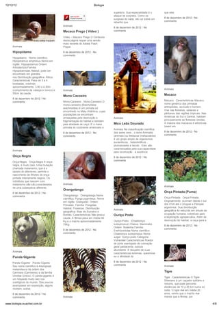 12/12/12                                                              Biologia

                                                                                   superá-lo. Sua especialidade é o       que eles
                                                                                   ataque de surpresa. Como se
                                                                                   surgisse do nada, ele cai sobre um     8 de dezembro de 2012 / No
                                                                                   rebanho que                            comments
                                             Animais
                                                                                   8 de dezembro de 2012 / No
                                             Macaco Prego ( Vídeo )                comments

                                             Vídeo – Macaco Prego O Conteúdo
                                             desta página requer uma versão
                                             mais recente do Adobe Flash
     Animais                                 Player.

     Hipopótamo                              8 de dezembro de 2012 / No
                                             comments
     Hipopótamo Nome científico:
     Hipopotamus amphibius.Nome em
     inglês: Hippopotamus.Ordem:
     Artiodactyla.Família:
     Hipopotamidae.Habitat: pode ser
     encontrado em grandes
     rios.Distribuição geográfica: África.
     Características Pesa de 3 a 4
     toneladas, medindo
     aproximadamente, 3,80 a 4,30m
     (comprimento da cabeça e tronco) e      Animais                                                                      Animais
     50cm de cauda.
                                             Mono Cavoeiro                                                                Macaco
     8 de dezembro de 2012 / No
                                             Mono-Carvoeiro Mono-Carvoeiro O                                              Macaco Características Macaco,
     comments
                                             mono-carvoeiro (Brachyteles                                                  nome genérico dos primatas
                                             arachnoides) é um primata só                                                 antropóides, excluído o homem.
                                             encontrado na Mata Atlântica, cujas                                          Vive nas florestas, savanas e
                                             populações se encontram                                                      pântanos das regiões tropicais. Nas
                                             ameaçadas pela destruição e                                                  Américas do Sul e Central, habitam
                                                                                   Animais
                                             fragmentação do habitat e também                                             principalmente as florestas úmidas.
                                             pela atividade de caça. É o maior     Mico Leão Dourado                      A maioria dos macacos é arborícola
                                             primata do continente americano e                                            (vivem em
                                                                                   Animais Na classificação científica
                                             8 de dezembro de 2012 / No            dos seres vivos , o reino Animalia     8 de dezembro de 2012 / No
                                             comments                              (animais) ou Metazoa (metazoários)     comments
                                                                                   é um grupo amplo de organismos
                                                                                   eucarióticos , heterotróficos ,
                                                                                   pluricelulares e tecido . Eles são
                                                                                   caracterizados pela sua capacidade
     Animais
                                                                                   para locomoção , a ausência
     Onça Negra                                                                    8 de dezembro de 2012 / No
                                                                                   comments
     Onça-Negra Onça-Negra A onça-
     negra, é muito rara. Uma mutação
     chamada melanismo, que é o
     oposto do albinismo, permite o
     nascimento de filhotes de onça-
     pintada inteiramente negros. Os
     indivíduos que nascem com
     melanismo não são considerados          Animais
                                                                                                                          Animais
     de uma subespécie diferente.
                                             Orangotango
     8 de dezembro de 2012 / No                                                                                           Onça Pintada (Puma)
     comments                                Orangotango Orangotango Nome
                                             científico: Pongo pygmaeus. Nome                                             Onça-Pintada Onça-Pintada
                                             em inglês: Orangutan. Ordem:                                                 Originalmente, ocorriam desde o sul
                                             Primates. Família: Pongidae.                                                 dos EUA até o Uruguai e Pampas
                                             Habitat: Florestas. Distribuição                                             argentinos. Sua distribuição
                                                                                   Animais                                geográfica foi reduzida em virtude da
                                             geográfica: Ilhas de Sumatra e
                                                                                                                          ocupação humana, sobretudo para
                                             Bornéo. Características Não possui    Ouriço Preto
                                             cauda. A fêmea pesa em média 40                                              a exploração agropecuária. Além da
                                             Kg e o macho aproximadamente          Ouriço-Preto (Chaetomys                destruição do habitat, a caça para a
                                             75Kg                                  subspinosus) Classe: Mammalia
                                                                                                                          8 de dezembro de 2012 / No
                                                                                   Ordem: Rodentia Família:
                                             8 de dezembro de 2012 / No                                                   comments
                                                                                   Erethizontidae Nome científico:
                                             comments                              Chaetomys subspinosus Nome
                                                                                   vulgar: Ouriço-preto Categoria:
                                                                                   Vulnerável Características Roedor
                                                                                   de porte avantajado de coloração
                                                                                   geral pardacenta, outrora
                                                                                   abundante. A despeito de suas
     Animais
                                                                                   características externas, questiona-
     Panda Gigante                                                                 se a afinidade do

     Panda Gigante Panda Gigante                                                   8 de dezembro de 2012 / No
     Seu nome científico é Ailuropoda                                              comments                               Animais
     melanoleuca da ordem dos
     Carnivora (Carnívoros) e da família                                                                                  Tigre
     Ursidae (Ursos). O panda-gigante é
                                                                                                                          Tigre Características O Tigre-
     um hóspede muito raro nos
                                                                                                                          Siberiano é um caçador solitário e
     zoológicos do mundo. Dos poucos
                                                                                                                          noturno, que pode percorrer
     exemplares em exposição, alguns
                                                                                                                          distâncias de 10 a 20 km numa só
     morrem, outros
                                                                                                                          noite. O tigre vive em média 20
     8 de dezembro de 2012 / No                                                                                           anos, sendo que o macho vive
     comments                                Animais                                                                      menos que a fêmea, por

www.biologia.euachei.com.br                                                                                                                                       4/8
 
