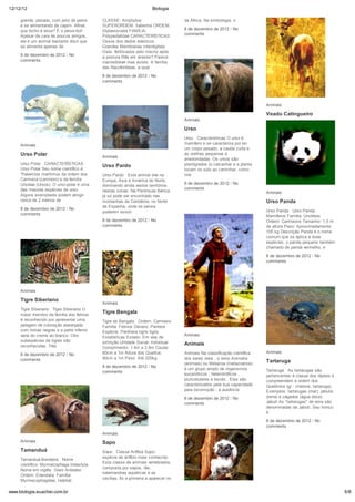 12/12/12                                                                Biologia

     grande, pesado, com jeito de peixe      CLASSE: Amphybia                         da África. Na simbologia, o
     e se alimentando de capim. Afinal,      SUPERORDEM: Salientia ORDEM:
     que bicho é esse? É o peixe-boi!        Diplasiocoela FAMÍLIA:                   8 de dezembro de 2012 / No
     Apesar da cara de poucos amigos,        Polypedatidae CARACTERÍSTICAS            comments
     ele é um animal bastante dócil que      Ossos dos dedos elásticos.
     se alimenta apenas de                   Grandes Membranas interdigitais.
                                             Ovos: fertilizados pelo macho após
     8 de dezembro de 2012 / No              a postura Rãs em árvores? Parece
     comments                                inacreditável mas existe. A família
                                             das Racoforídeas, a qual
                                             8 de dezembro de 2012 / No
                                             comments




                                                                                                                             Animais

                                                                                                                             Veado Catingueiro
                                                                                      Animais
                                                                                                                             Veado-Catingueiro (Mazama
                                                                                      Urso                                   gouazoupira) Esta espécie habita a
                                                                                                                             região do Pantretal e se alimenta
                                                                                      Urso Características O urso é          não só de brotos (como o veado-
     Animais                                                                          mamífero e se caracteriza por ter      campeiro), mas também de flores e
                                                                                      um corpo pesado, a cauda curta e       frutos. Nos meses mais secos,
     Urso Polar                              Animais
                                                                                      as orelhas pequenas e                  existe uma maior oferta de flores e
                                                                                      arredondadas. Os ursos são             frutos e
     Urso Polar CARACTERÍSTICAS                                                       plantígrados (o calcanhar e a planta
                                             Urso Pardo
     Urso Polar Seu nome científico é                                                 tocam no solo ao caminhar, como        8 de dezembro de 2012 / No
     Thalarctos maritimus da ordem dos       Urso Pardo Este animal vive na           nos                                    comments
     Carnivora (carnívoro) e da família      Europa, Ásia e América do Norte,
     Ursidae (Ursos). O urso-polar é uma                                              8 de dezembro de 2012 / No
                                             dominando ainda vastos territórios
     das maiores espécies de urso.                                                    comments
                                             nestas zonas. Na Península Ibérica,                                             Animais
     Alguns exemplares podem atingir         já só pode ser encontrado nas
     cerca de 2 metros de                    montanhas da Cantábria, no Norte                                                Urso Panda
                                             de Espanha, onde se pensa
     8 de dezembro de 2012 / No                                                                                              Urso Panda Urso Panda
                                             poderem existir
     comments                                                                                                                Mamíferos Família: Ursídeos
                                             8 de dezembro de 2012 / No                                                      Ordem: Carnívoros Tamanho: 1,5 m
                                             comments                                                                        de altura Peso: Aproximadamente
                                                                                                                             100 kg Descrição Panda é o nome
                                                                                                                             comum que se aplica à duas
                                                                                                                             espécies: o panda pequeno também
                                                                                                                             chamado de panda vermelho, e

                                                                                                                             8 de dezembro de 2012 / No
                                                                                                                             comments




     Animais

     Tigre Siberiano
                                             Animais
     Tigre Siberiano Tigre Siberiano O
     maior membro da família dos felinos
                                             Tigre Bengala
     é reconhecido por apresentar uma        Tigre de Bengala Ordem: Carnívoro
     pelagem de coloração alaranjada         Família: Felinos Género: Pantera
     com listras negras e a parte inferior   Espécie: Panthera tigris tigris
     varia do creme ao branco. Oito                                                   Animais
                                             Estatísticas Estado: Em vias de
     subespécies de tigres são               extinção Unidade Social: Individual
     reconhecidas. Três                                                               Animais
                                             Comprimento: 1.4m a 2.8m Cauda:
                                             60cm a 1m Altura dos Quartos:            Animais Na classificação científica    Animais
     8 de dezembro de 2012 / No
     comments                                90cm a 1m Peso: Até 220kg                dos seres vivos , o reino Animalia
                                                                                      (animais) ou Metazoa (metazoários)
                                                                                                                             Tartaruga
                                             8 de dezembro de 2012 / No
                                                                                      é um grupo amplo de organismos         Tartaruga As tartarugas são
                                             comments
                                                                                      eucarióticos , heterotróficos ,        pertencentes à classe dos répteis e
                                                                                      pluricelulares e tecido . Eles são     compreendem à ordem dos
                                                                                      caracterizados pela sua capacidade     Quelônios (gr.: chelone, tartaruga).
                                                                                      para locomoção , a ausência            Exemplos: tartarugas (mar), jabutis
                                                                                      8 de dezembro de 2012 / No             (terra) e cágados (água doce).
                                                                                      comments                               Jabuti As "tartarugas" de terra são
                                                                                                                             denominadas de Jabuti. Seu tronco
                                                                                                                             é
                                                                                                                             8 de dezembro de 2012 / No
                                                                                                                             comments
                                             Animais
     Animais                                 Sapo
     Tamanduá                                Sapo Classe Anfíbia Sapo:
                                             espécie de anfíbio mais conhecido
     Tamanduá-Bandeira Nome
                                             Esta classe de animais vertebrados,
     científico: Myrmecophaga tridactyla.
                                             composta por sapos, rãs,
     Nome em inglês: Giani Anteater.
                                             salamandras aquáticas e as
     Ordem: Edendata. Família:
                                             cecílias, foi a primeira a aparecer no
     Myrmecophagidae. Habitat:

www.biologia.euachei.com.br                                                                                                                                         6/8
 