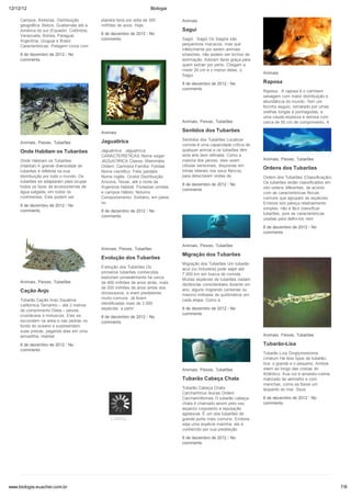 12/12/12                                                              Biologia

     Campos, florestas. Distribuição       planeta terra por volta de 300        Animais
     geográfica: Belize, Guatemala até a   milhões de anos. Hoje,
     América do sul (Equador, Colômbia,                                          Sagui
     Venezuela, Bolívia, Paraguai,         8 de dezembro de 2012 / No
     Argentina, Uruguai e Brasil.          comments                              Sagüi Sagüi Os Sagüis são
     Características: Pelagem cinza com                                          pequeninos macacos, mas que
                                                                                 infelizmente por serem animais
     8 de dezembro de 2012 / No                                                  silvestres, não podem ser bichos de
     comments                                                                    estimação. Adoram fazer graça para
                                                                                 quem estiver por perto. Chegam a
                                                                                 medir 20 cm e o menor deles, o
                                                                                                                        Animais
                                                                                 Sagui
                                                                                 8 de dezembro de 2012 / No             Raposa
                                                                                 comments
                                                                                                                        Raposa A raposa é o carnívoro
                                                                                                                        selvagem com maior distribuição e
                                                                                                                        abundância do mundo. Tem um
                                                                                                                        focinho esguio, rematado por umas
                                                                                                                        orelhas longas e pontiagudas, e
                                                                                                                        uma cauda espessa e vistosa com
                                                                                 Animais, Peixes, Tubarões              cerca de 50 cm de comprimento. A

                                           Animais                               Sentidos dos Tubarões                  8 de dezembro de 2012 / No
                                                                                                                        comments
                                           Jaguatirica                           Sentidos dos Tubarões Localizar
     Animais, Peixes, Tubarões
                                                                                 comida é uma capacidade crítica de
     Onde Habitam os Tubarões              Jaguatirica Jaguatirica               qualquer animal e os tubarões têm
                                           CARACTERÍSTICAS Nome vulgar:          esta arte bem refinada. Como a
     Onde Habitam os Tubarões              JAGUATIRICA Classe: Mammalia          maioria dos peixes, eles usam          Animais, Peixes, Tubarões
     (Habitat) A grande diversidade de     Ordem: Carnivora Família: Felidae     células sensoriais, dispostas em
                                                                                 linhas laterais nos seus flancos,
                                                                                                                        Ordens dos Tubarões
     tubarões é refletida na sua           Nome científico: Felis pardalis
     distribuição por todo o mundo. Os     Nome inglês: Ocelot Distribuição:     para detectarem ondas de               Ordem dos Tubarões (Classificação)
     tubarões se adaptaram para ocupar     Arizona, Texas, até o norte da                                               Os tubarões estão classificados em
                                                                                 8 de dezembro de 2012 / No
     todos os tipos de ecossistemas de     Argentina Habitat: Florestas úmidas                                          oito ordens diferentes, de acordo
                                                                                 comments
     água salgada, em todos os             e campos Hábito: Noturno                                                     com as características físicas
     continentes. Eles podem ser           Comportamento: Solitário, em pares                                           comuns que agrupam as espécies.
                                           ou                                                                           Embora isto pareça relativamente
     8 de dezembro de 2012 / No
                                                                                                                        simples, não é fácil classificar
     comments                              8 de dezembro de 2012 / No
                                                                                                                        tubarões, pois as características
                                           comments
                                                                                                                        usadas para defini-los nem
                                                                                                                        8 de dezembro de 2012 / No
                                                                                                                        comments


                                                                                 Animais, Peixes, Tubarões
                                           Animais, Peixes, Tubarões
                                                                                 Migração dos Tubarões
                                           Evolução dos Tubarões
                                                                                 Migração dos Tubarões Um tubarão
                                           Evolução dos Tubarões Os              azul (ou tintureira) pode viajar até
                                           primeiros tubarões conhecidos         7.000 km em busca de comida.
                                           evoluíram provavelmente há cerca      Muitas espécies de tubarões nadam
     Animais, Peixes, Tubarões             de 400 milhões de anos atrás, mais    distâncias consideráveis durante um
                                           de 200 milhões de anos antes dos      ano, alguns migrando centenas ou
     Cação Anjo                            dinossauros, e eram predadores        mesmo milhares de quilômetros em
     Tubarão Cação Anjo Squatina           muito comuns. Já foram                cada etapa. Como a
     californica Tamanho – até 2 metros    identificadas mais de 2.000
     de comprimento Dieta – peixes,        espécies, a partir                    8 de dezembro de 2012 / No
     crustáceos e moluscos. Eles se                                              comments
                                           8 de dezembro de 2012 / No
     escondem na areia e nas pedras no     comments
     fundo do oceano e surpreendem
     suas presas, pegando elas em uma
     armadilha. Habitat                                                                                                 Animais, Peixes, Tubarões

     8 de dezembro de 2012 / No                                                                                         Tubarão-Lixa
     comments
                                                                                                                        Tubarão Lixa Ginglymostoma
                                                                                                                        cirratum Há dois tipos de tubarão-
                                                                                                                        lixa: o grande e o pequeno. Ambos
                                                                                 Animais, Peixes, Tubarões              vivem ao longo das costas do
                                                                                                                        Atlântico. Sua cor é amarelo-creme,
                                                                                 Tubarão Cabeça Chata                   matizado de vermelho e com
                                                                                                                        manchas, como se fosse um
                                                                                 Tubarão Cabeça Chata                   leopardo do mar. Seus
                                                                                 Carcharhinus leucas Ordem
                                                                                 Carchariniformes O tubarão cabeça-     8 de dezembro de 2012 / No
                                                                                 chata é chamado assim pelo seu         comments
                                                                                 aspecto corpulento e reputação
                                                                                 agressiva. É um dos tubarões de
                                                Loading...                       grande porte mais comuns. Embora
                                                                                 seja uma espécie marinha, ele é
                                                                                 conhecido por sua predileção
                                                                                 8 de dezembro de 2012 / No
                                                                                 comments




www.biologia.euachei.com.br                                                                                                                                   7/8
 