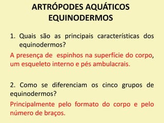 ARTRÓPODES AQUÁTICOS
EQUINODERMOS
1. Quais são as principais características dos
equinodermos?
A presença de espinhos na superfície do corpo,
um esqueleto interno e pés ambulacrais.
2. Como se diferenciam os cinco grupos de
equinodermos?
Principalmente pelo formato do corpo e pelo
número de braços.
 