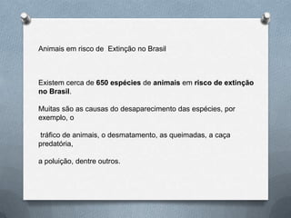 Animais em risco de Extinção no Brasil
Existem cerca de 650 espécies de animais em risco de extinção
no Brasil.
Muitas são as causas do desaparecimento das espécies, por
exemplo, o
tráfico de animais, o desmatamento, as queimadas, a caça
predatória,
a poluição, dentre outros.
 