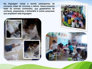 Na linguagem verbal e escrita participamos de
inúmeras rodas de conversa e leitura, desenvolvemos
listas de animais conhecidos, que gostaríamos de
conhecer, preparamos o bichonário e outras pesquisas
que ampliaram esta linguagem.

 