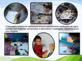 A linguagem artística foi aprimorada através das inúmeras confecções de jogos,
animais com materiais estruturados e alternativos, modelagem, desenhos livres
e/ou dirigidos.

 