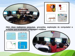 Além disso realizamos pesquisas, gravações, exploração do computador e
audições que envolveram a linguagem midiática.

 