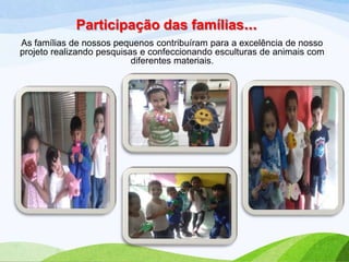 Participação das famílias...
As famílias de nossos pequenos contribuíram para a excelência de nosso
projeto realizando pesquisas e confeccionando esculturas de animais com
diferentes materiais.

 