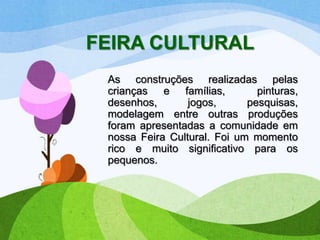 FEIRA CULTURAL
As construções realizadas pelas
crianças
e famílias,
pinturas,
desenhos,
jogos,
pesquisas,
modelagem entre outras produções
foram apresentadas a comunidade em
nossa Feira Cultural. Foi um momento
rico e muito significativo para os
pequenos.

 