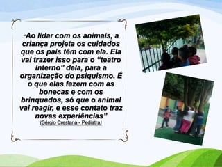 “Ao

lidar com os animais, a
criança projeta os cuidados
que os pais têm com ela. Ela
vai trazer isso para o “teatro
interno” dela, para a
organização do psiquismo. É
o que elas fazem com as
bonecas e com os
brinquedos, só que o animal
vai reagir, e esse contato traz
novas experiências”
(Sérgio Crestana - Pediatra)

 