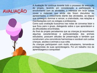 AVALIAÇÃO

A Avaliação foi contínua durante todo o processo de execução
do projeto, levando em consideração a participação e
envolvimento com as atividades, o interesse em levar coisas
novas e materiais que ainda não foram discutidos ou
apresentados, o crescimento diante das atividades, as etapas
que conseguiu dominar e vencer, a criatividade, nas relações e
manifestações com os colegas e professoras.
Como auto avaliação buscamos nas rodas de conversa listar o
que ficou para o grupo, dialogando sobre o que aprenderam e
as dificuldades encontradas.
Ao final do projeto percebemos que as crianças já reconhecem
algumas características e particularidades dos animais
estudados, possuem atitudes de preservação e também que
construiram uma convivência harmoniosa e sociável com outras
crianças, adultos e animais a sua volta.
As crianças participaram com muito entusiasmo, tornando-se
protagonistas de suas aprendizagens. Foi um trabalho rico de
aprendizagens e conquistas!

 