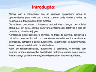 Introdução:
Nessa fase é importante que as crianças aproveitem todas as
oportunidades para valorizar a vida, o meio onde vivem e todas as
pessoas que fazem parte desta história.
Os animais despertam o interesse natural das crianças desta faixa
etária que, em geral, contam com várias informações relativas a eles em
desenhos, histórias e jogos.
A interação entre pessoas e animais, na troca de carinho, confiança e
cuidados, tem se tornado um excelente remédio contra ansiedade,
depressão, estresse e baixa autoestima, trabalhando a autoconfiança,
senso de responsabilidade, de afetividade.
Além de responsabilidade, autoestima e confiança, o contato com
animais também desenvolve habilidades motoras e de fala das crianças.
Faz a criança partilhar sensações e desenvolver hábitos saudáveis.

 