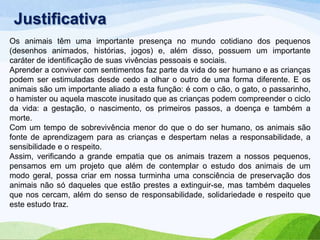 Justificativa
Os animais têm uma importante presença no mundo cotidiano dos pequenos
(desenhos animados, histórias, jogos) e, além disso, possuem um importante
caráter de identificação de suas vivências pessoais e sociais.
Aprender a conviver com sentimentos faz parte da vida do ser humano e as crianças
podem ser estimuladas desde cedo a olhar o outro de uma forma diferente. E os
animais são um importante aliado a esta função: é com o cão, o gato, o passarinho,
o hamister ou aquela mascote inusitado que as crianças podem compreender o ciclo
da vida: a gestação, o nascimento, os primeiros passos, a doença e também a
morte.
Com um tempo de sobrevivência menor do que o do ser humano, os animais são
fonte de aprendizagem para as crianças e despertam nelas a responsabilidade, a
sensibilidade e o respeito.
Assim, verificando a grande empatia que os animais trazem a nossos pequenos,
pensamos em um projeto que além de contemplar o estudo dos animais de um
modo geral, possa criar em nossa turminha uma consciência de preservação dos
animais não só daqueles que estão prestes a extinguir-se, mas também daqueles
que nos cercam, além do senso de responsabilidade, solidariedade e respeito que
este estudo traz.

 