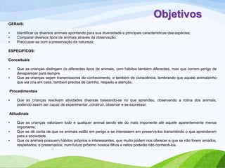 Objetivos
GERAIS:
•
•
•

Identificar os diversos animais apontando para sua diversidade e principais características das espécies;
Comparar diversos tipos de animais através da observação;
Preocupar-se com a preservação da natureza;

ESPECIFÍCOS:
Conceituais
•
•

Que as crianças distingam os diferentes tipos de animais, com hábitos também diferentes, mas que correm perigo de
desaparecer para sempre.
Que as crianças sejam transmissores de conhecimento, e também de consciência, lembrando que aquele animalzinho
que ela cria em casa, também precisa de carinho, respeito e atenção.

Procedimentais
•

Que as crianças resolvam atividades diversas baseando-se no que aprendeu, observando a rotina dos animais,
podendo assim ser capaz de experimentar, construir, observar e se expressar.

Atitudinais
•
•
•

Que as crianças valorizem todo e qualquer animal sendo ele do mais imponente até aquele aparentemente menos
importante;
Que se dê conta de que os animais estão em perigo e se interessem em preserva-los transmitindo o que aprenderam
para a sociedade.
Que os animais possuem hábitos próprios e interessantes, que muito podem nos oferecer e que se não forem amados,
respeitados, e preservados, num futuro próximo nossos filhos e netos poderão não conhecê-los.

 