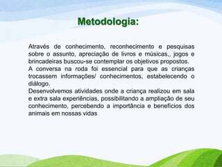 Metodologia:
Através de conhecimento, reconhecimento e pesquisas
sobre o assunto, apreciação de livros e músicas,, jogos e
brincadeiras buscou-se contemplar os objetivos propostos.
A conversa na roda foi essencial para que as crianças
trocassem informações/ conhecimentos, estabelecendo o
diálogo.
Desenvolvemos atividades onde a criança realizou em sala
e extra sala experiências, possibilitando a ampliação de seu
conhecimento, percebendo a importância e benefícios dos
animais em nossas vidas

 